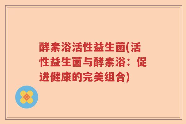 酵素浴活性益生菌(活性益生菌与酵素浴：促进健康的完美组合)