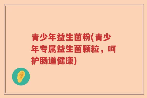 青少年益生菌粉(青少年专属益生菌颗粒，呵护肠道健康)