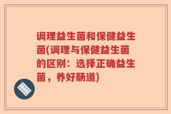 调理益生菌和保健益生菌(调理与保健益生菌的区别：选择正确益生菌，养好肠道)