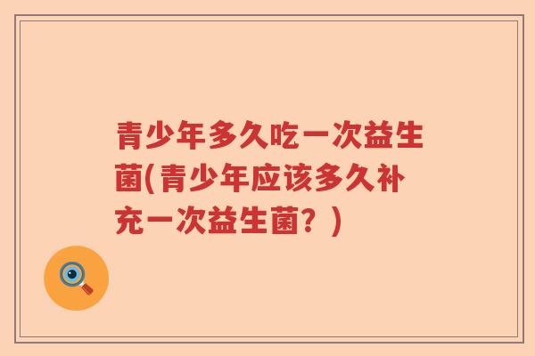 青少年多久吃一次益生菌(青少年应该多久补充一次益生菌？)