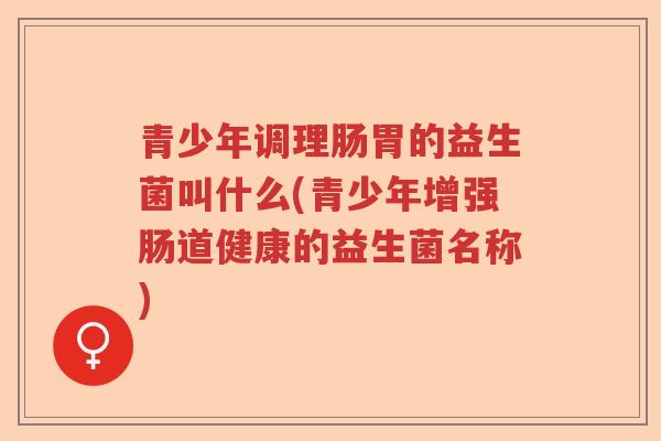 青少年调理肠胃的益生菌叫什么(青少年增强肠道健康的益生菌名称)