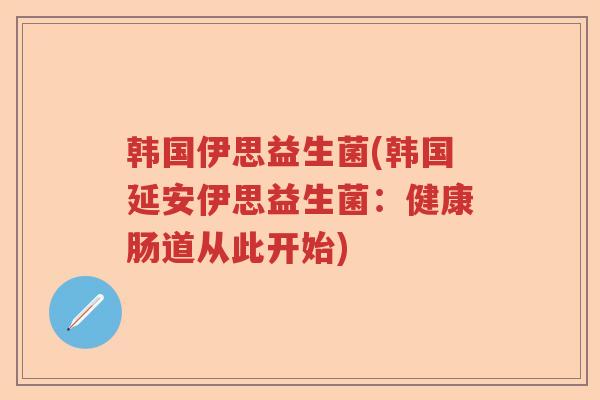 韩国伊思益生菌(韩国延安伊思益生菌：健康肠道从此开始)