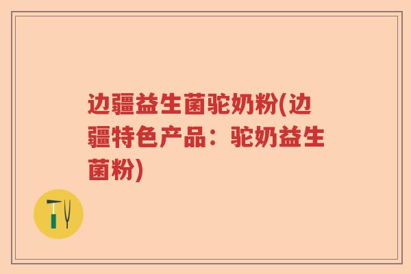 边疆益生菌驼奶粉(边疆特色产品：驼奶益生菌粉)