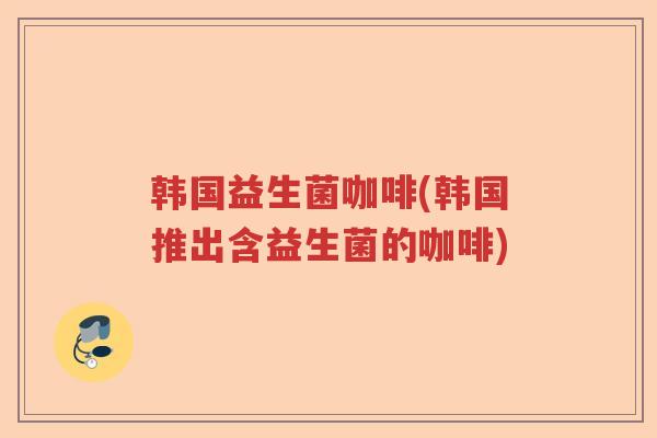 韩国益生菌咖啡(韩国推出含益生菌的咖啡)