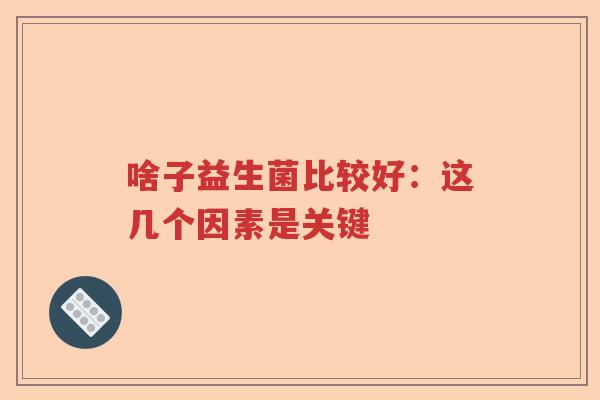 啥子益生菌比较好：这几个因素是关键