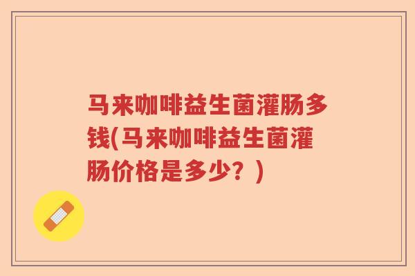 马来咖啡益生菌灌肠多钱(马来咖啡益生菌灌肠价格是多少？)