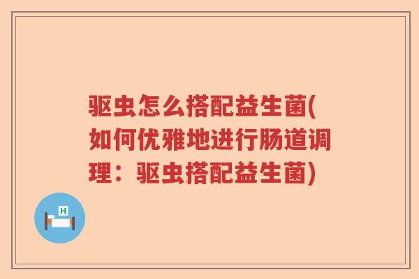 驱虫怎么搭配益生菌(如何优雅地进行肠道调理：驱虫搭配益生菌)
