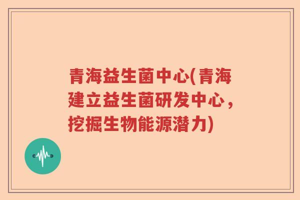 青海益生菌中心(青海建立益生菌研发中心，挖掘生物能源潜力)