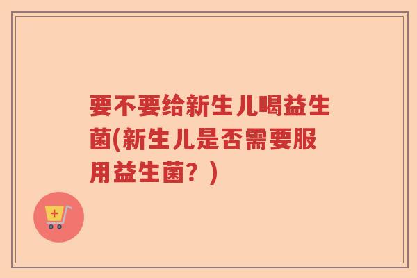 要不要给新生儿喝益生菌(新生儿是否需要服用益生菌？)