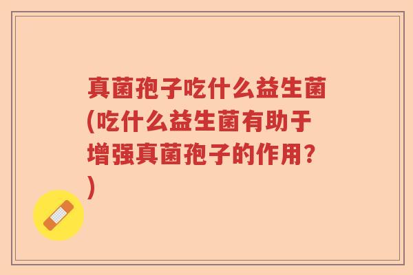 真菌孢子吃什么益生菌(吃什么益生菌有助于增强真菌孢子的作用？)