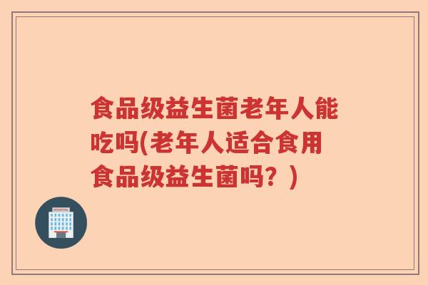 食品级益生菌老年人能吃吗(老年人适合食用食品级益生菌吗？)