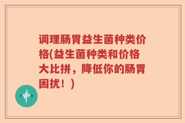 调理肠胃益生菌种类价格(益生菌种类和价格大比拼，降低你的肠胃困扰！)