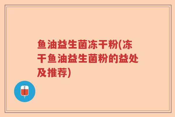 鱼油益生菌冻干粉(冻干鱼油益生菌粉的益处及推荐)