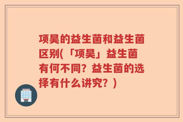 项昊的益生菌和益生菌区别(「项昊」益生菌有何不同？益生菌的选择有什么讲究？)