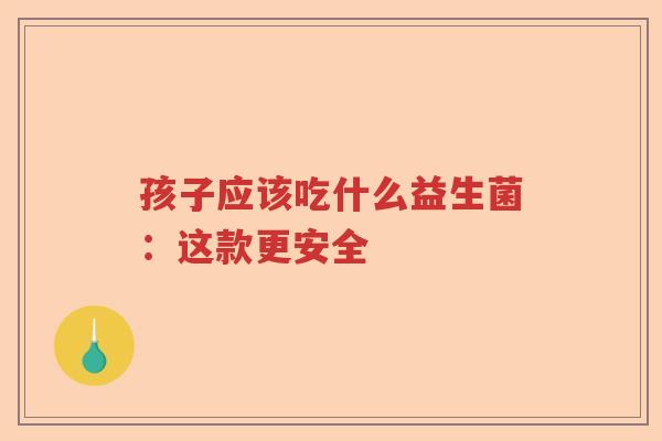 孩子应该吃什么益生菌：这款更安全