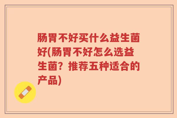 肠胃不好买什么益生菌好(肠胃不好怎么选益生菌？推荐五种适合的产品)