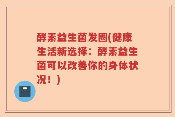 酵素益生菌发圈(健康生活新选择：酵素益生菌可以改善你的身体状况！)