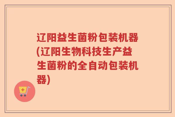 辽阳益生菌粉包装机器(辽阳生物科技生产益生菌粉的全自动包装机器)