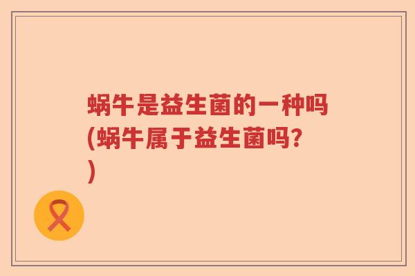 蜗牛是益生菌的一种吗(蜗牛属于益生菌吗？)