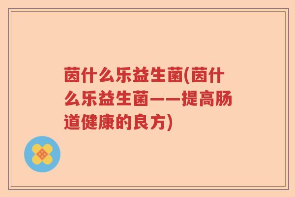 茵什么乐益生菌(茵什么乐益生菌——提高肠道健康的良方)