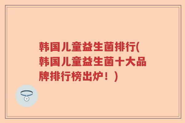 韩国儿童益生菌排行(韩国儿童益生菌十大品牌排行榜出炉！)