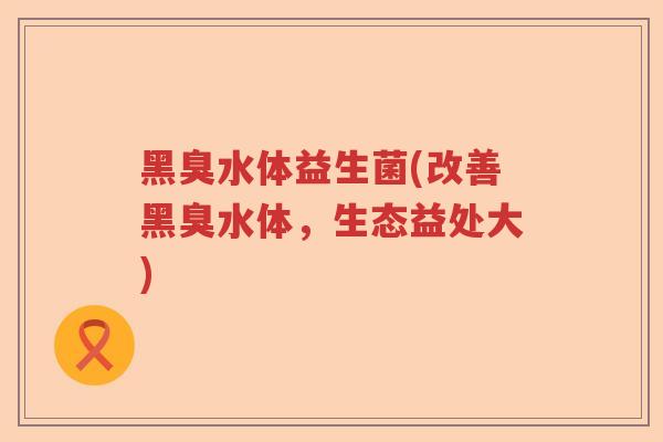 黑臭水体益生菌(改善黑臭水体，生态益处大)
