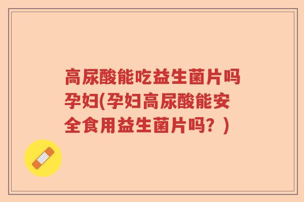 高尿酸能吃益生菌片吗孕妇(孕妇高尿酸能安全食用益生菌片吗？)