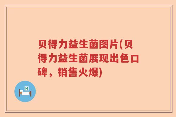 贝得力益生菌图片(贝得力益生菌展现出色口碑，销售火爆)