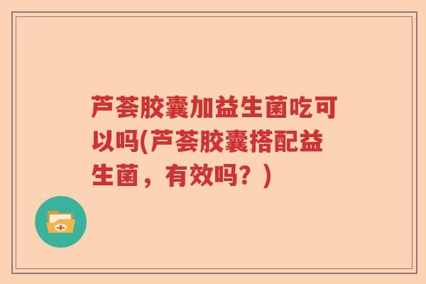 芦荟胶囊加益生菌吃可以吗(芦荟胶囊搭配益生菌，有效吗？)