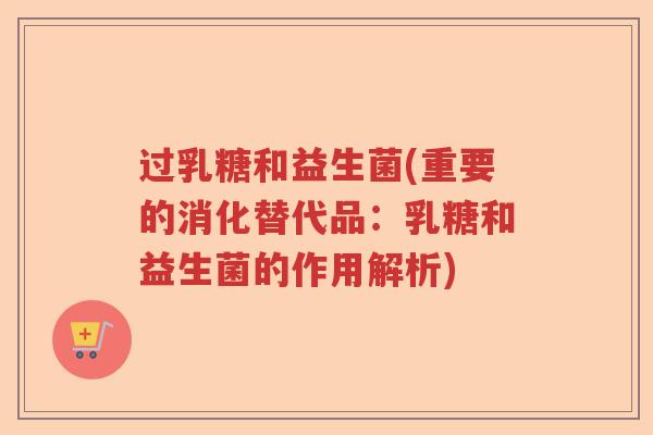 过乳糖和益生菌(重要的消化替代品：乳糖和益生菌的作用解析)
