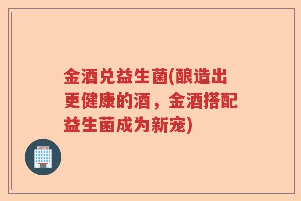 金酒兑益生菌(酿造出更健康的酒，金酒搭配益生菌成为新宠)
