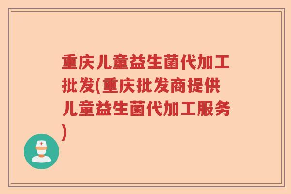 重庆儿童益生菌代加工批发(重庆批发商提供儿童益生菌代加工服务)