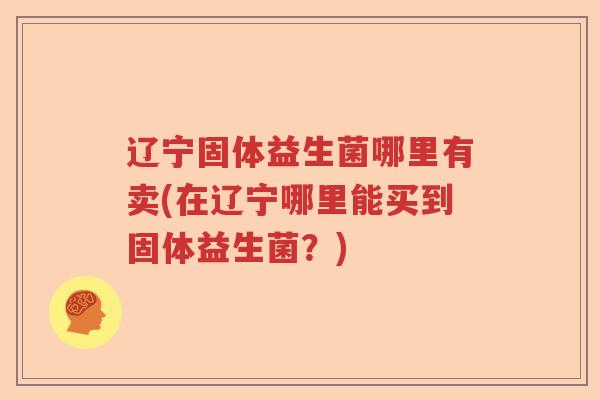 辽宁固体益生菌哪里有卖(在辽宁哪里能买到固体益生菌？)