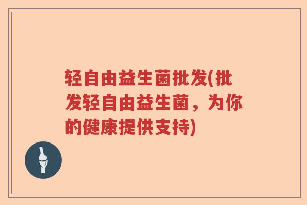 轻自由益生菌批发(批发轻自由益生菌，为你的健康提供支持)