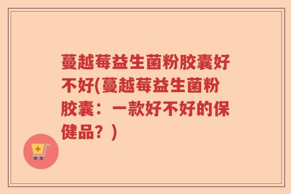 蔓越莓益生菌粉胶囊好不好(蔓越莓益生菌粉胶囊：一款好不好的保健品？)