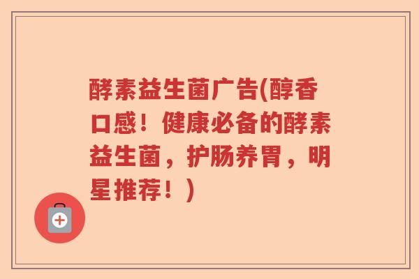 酵素益生菌广告(醇香口感！健康必备的酵素益生菌，护肠养胃，明星推荐！)
