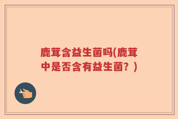 鹿茸含益生菌吗(鹿茸中是否含有益生菌？)