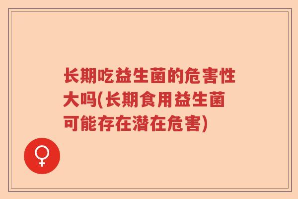 长期吃益生菌的危害性大吗(长期食用益生菌可能存在潜在危害)
