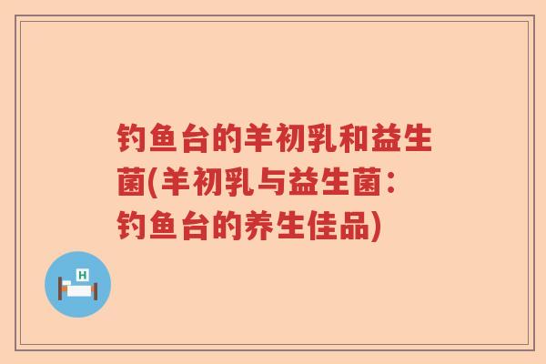 钓鱼台的羊初乳和益生菌(羊初乳与益生菌：钓鱼台的养生佳品)