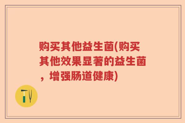 购买其他益生菌(购买其他效果显著的益生菌，增强肠道健康)