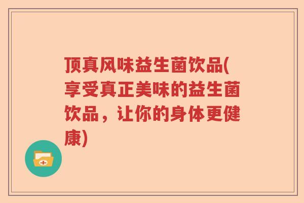 顶真风味益生菌饮品(享受真正美味的益生菌饮品，让你的身体更健康)