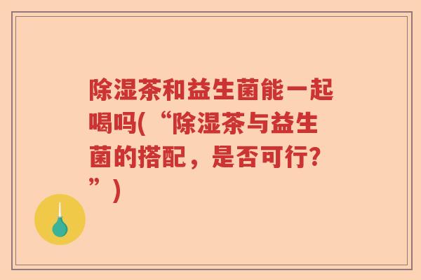 除湿茶和益生菌能一起喝吗(“除湿茶与益生菌的搭配，是否可行？”)