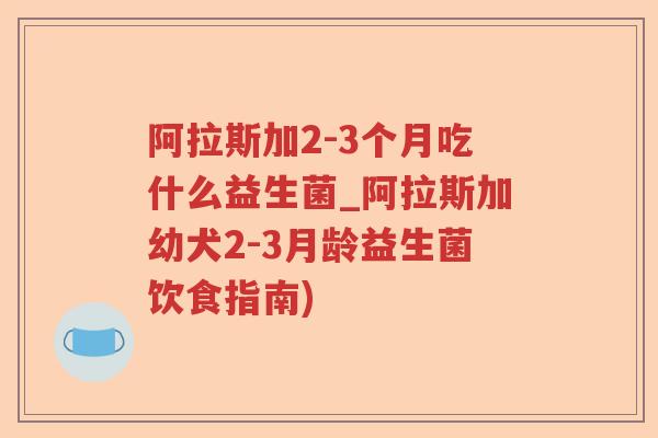 阿拉斯加2-3个月吃什么益生菌_阿拉斯加幼犬2-3月龄益生菌饮食指南)