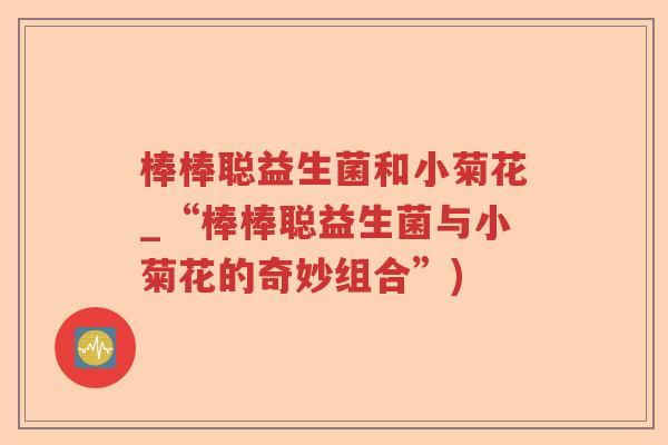 棒棒聪益生菌和小菊花_“棒棒聪益生菌与小菊花的奇妙组合”)