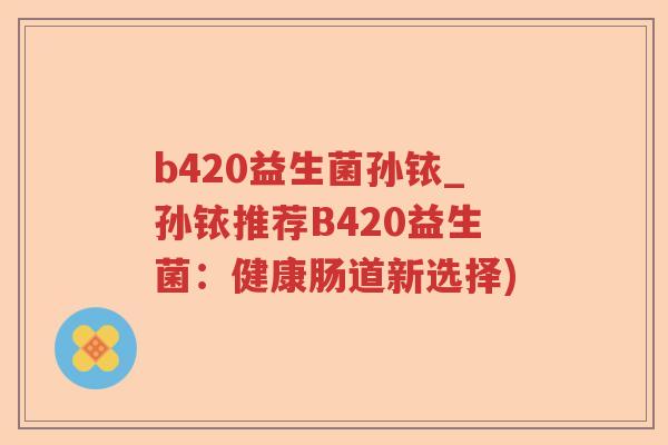 b420益生菌孙铱_孙铱推荐B420益生菌：健康肠道新选择)