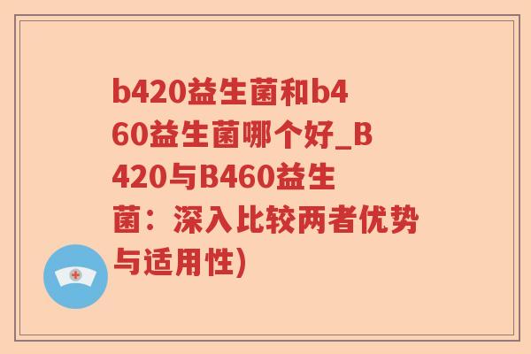 b420益生菌和b460益生菌哪个好_B420与B460益生菌：深入比较两者优势与适用性)