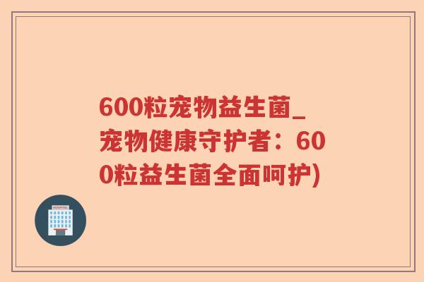 600粒宠物益生菌_宠物健康守护者：600粒益生菌全面呵护)