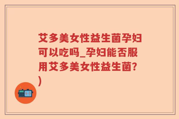 艾多美女性益生菌孕妇可以吃吗_孕妇能否服用艾多美女性益生菌？)