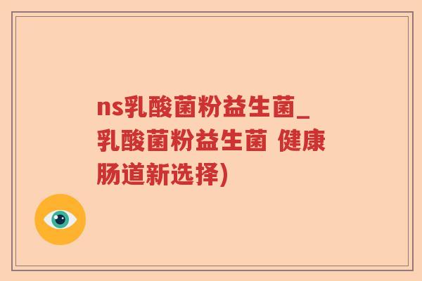 ns乳酸菌粉益生菌_乳酸菌粉益生菌 健康肠道新选择)