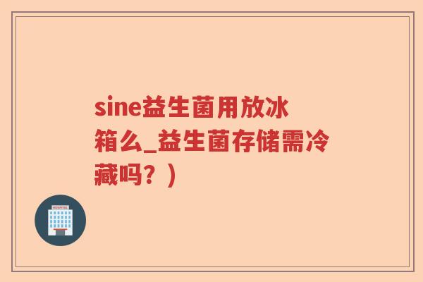 sine益生菌用放冰箱么_益生菌存储需冷藏吗？)